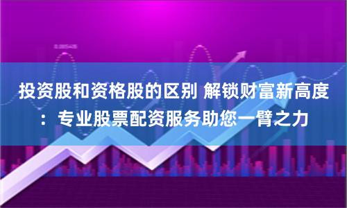 投资股和资格股的区别 解锁财富新高度：专业股票配资服务助您一臂之力