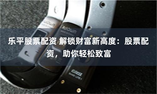 乐平股票配资 解锁财富新高度：股票配资，助你轻松致富