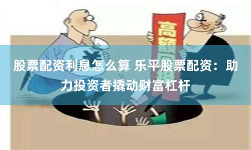 股票配资利息怎么算 乐平股票配资：助力投资者撬动财富杠杆