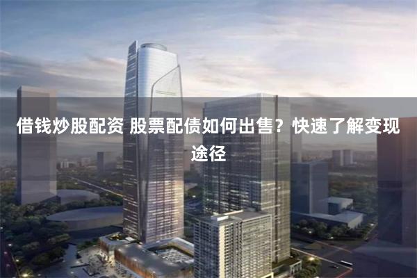 借钱炒股配资 股票配债如何出售？快速了解变现途径