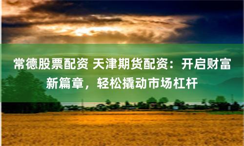 常德股票配资 天津期货配资：开启财富新篇章，轻松撬动市场杠杆
