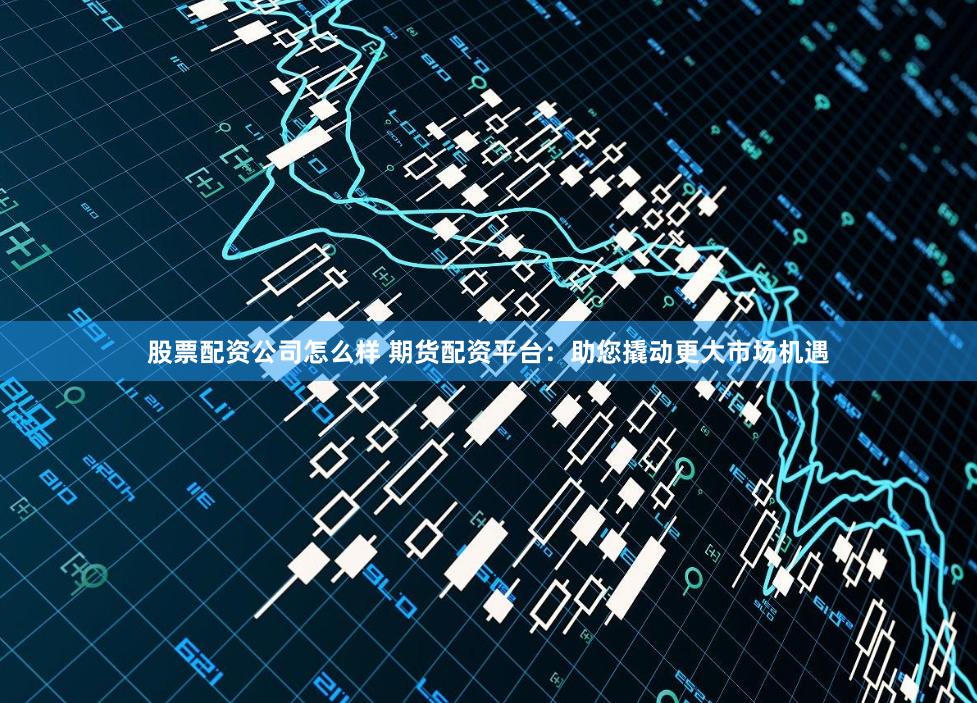 股票配资公司怎么样 期货配资平台：助您撬动更大市场机遇