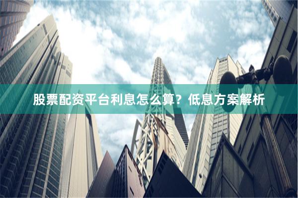 股票配资平台利息怎么算？低息方案解析