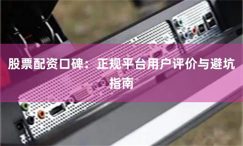 股票配资口碑：正规平台用户评价与避坑指南